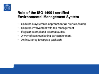 Role of the ISO 14001 certified
Environmental Management System
• Ensures a systematic approach for all areas included
• Ensures involvement with top management
• Regular internal and external audits
• A way of communicating our commitment
• An insurance towards a backlash
 