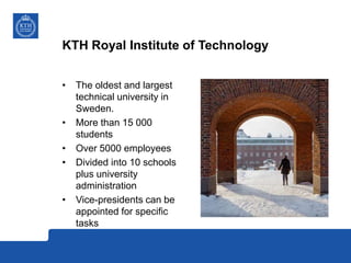 KTH Royal Institute of Technology
• The oldest and largest
technical university in
Sweden.
• More than 15 000
students
• Over 5000 employees
• Divided into 10 schools
plus university
administration
• Vice-presidents can be
appointed for specific
tasks
 
