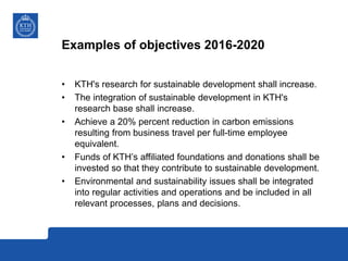 Examples of objectives 2016-2020
• KTH's research for sustainable development shall increase.
• The integration of sustainable development in KTH's
research base shall increase.
• Achieve a 20% percent reduction in carbon emissions
resulting from business travel per full-time employee
equivalent.
• Funds of KTH’s affiliated foundations and donations shall be
invested so that they contribute to sustainable development.
• Environmental and sustainability issues shall be integrated
into regular activities and operations and be included in all
relevant processes, plans and decisions.
 