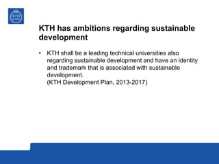 KTH has ambitions regarding sustainable
development
• KTH shall be a leading technical universities also
regarding sustainable development and have an identity
and trademark that is associated with sustainable
development.
(KTH Development Plan, 2013-2017)
 
