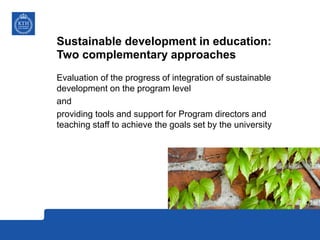 Sustainable development in education:
Two complementary approaches
Evaluation of the progress of integration of sustainable
development on the program level
and
providing tools and support for Program directors and
teaching staff to achieve the goals set by the university
 