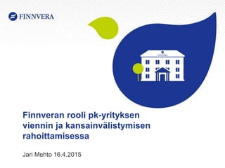 Finnveran rooli pk-yrityksen
viennin ja kansainvälistymisen
rahoittamisessa
Jari Mehto 16.4.2015
 