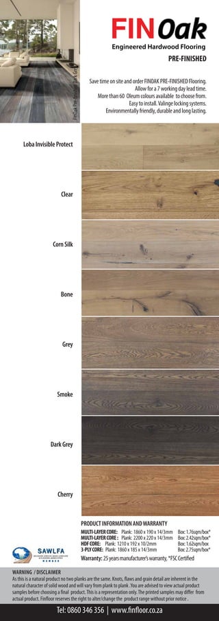 PRE-FINISHED
SavetimeonsiteandorderFINOAKPRE-FINISHEDFlooring.
Allowfora7workingdayleadtime.
Morethan60 Oleumcoloursavailable tochoosefrom.
Easytoinstall.Valingelockingsystems.
Environmentallyfriendly,durableandlonglasting.
LobaInvisibleProtect
Clear
CornSilk
Bone
Grey
Smoke
DarkGrey
Cherry
FinOakPre-finishedDarkGrey
PRODUCTINFORMATIONANDWARRANTY
MULTI-LAYERCORE: Plank: 1860 x 190 x 14/3mm Box:1.76sqm/box*
MULTI-LAYERCORE: Plank: 2200 x 220 x 14/3mm Box:2.42sqm/box*
HDFCORE: Plank: 1210 x 192 x 10/2mm Box:1.62sqm/box
3-PLYCORE: Plank: 1860 x 185 x 14/3mm Box:2.75sqm/box*
Warranty:25yearsmanufacturer’swarranty,*FSCCertified
 