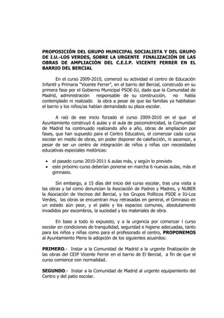 PROPOSICIÓN DEL GRUPO MUNICIPAL SOCIALISTA Y DEL GRUPO
DE I.U.-LOS VERDES, SOBRE LA URGENTE FINALIZACIÓN DE LAS
OBRAS DE AMPLIACIÓN DEL C.E.I.P. VICENTE FERRER EN EL
BARRIO DEL BERCIAL

       En el curso 2009-2010, comenzó su actividad el centro de Educación
Infantil y Primaria “Vicente Ferrer”, en el barrio del Bercial, construido en su
primera fase por el Gobierno Municipal PSOE-IU, dado que la Comunidad de
Madrid, administración      responsable de su construcción,          no    había
contemplado ni realizado la obra a pesar de que las familias ya habitaban
el barrio y los niños/as habían demandado su plaza escolar.

       A raíz de ese inicio forzado el curso 2009-2010 en el que el
Ayuntamiento construyó 6 aulas y el aula de psicomotricidad, la Comunidad
de Madrid ha continuado realizando año a año, obras de ampliación por
fases, que han supuesto para el Centro Educativo, el comenzar cada curso
escolar en medio de obras, sin poder disponer de calefacción, ni ascensor, a
pesar de ser un centro de integración de niños y niñas con necesidades
educativas especiales motóricas:

 •   el pasado curso 2010-2011 6 aulas más, y según lo previsto
 •   este próximo curso deberían ponerse en marcha 6 nuevas aulas, más el
     gimnasio.

       Sin embargo, a 15 días del inicio del curso escolar, tras una visita a
las obras y tal como denuncian la Asociación de Padres y Madres, y NUBER
la Asociación de Vecinos del Bercial, y los Grupos Políticos PSOE e IU-Los
Verdes, las obras se encuentran muy retrasadas en general, el Gimnasio en
un estado aún peor, y el patio y los espacios comunes, absolutamente
invadidos por escombros, la suciedad y los materiales de obra.

       En base a todo lo expuesto, y a la urgencia por comenzar l curso
escolar en condiciones de tranquilidad, seguridad e higiene adecuadas, tanto
para los niños y niñas como para el profesorado el centro, PROPONEMOS
al Ayuntamiento Pleno la adopción de los siguientes acuerdos:

PRIMERO.- Instar a la Comunidad de Madrid a la urgente finalización de
las obras del CEIP Vicente Ferrer en el barrio de El Bercial, a fin de que el
curso comience con normalidad.

SEGUNDO.- Instar a la Comunidad de Madrid al urgente equipamiento del
Centro y del patio escolar.
 
