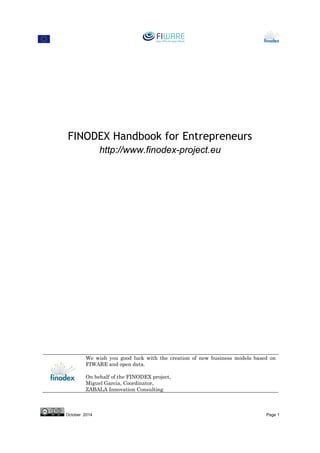 May 2015 Page 1
FINODEX Handbook for Entrepreneurs
http://www.finodex-project.eu
We wish you good luck with the creation of new business models based on
FIWARE and open data.
On behalf of the FINODEX project,
Miguel Garcia, Coordinator,
ZABALA Innovation Consulting
 