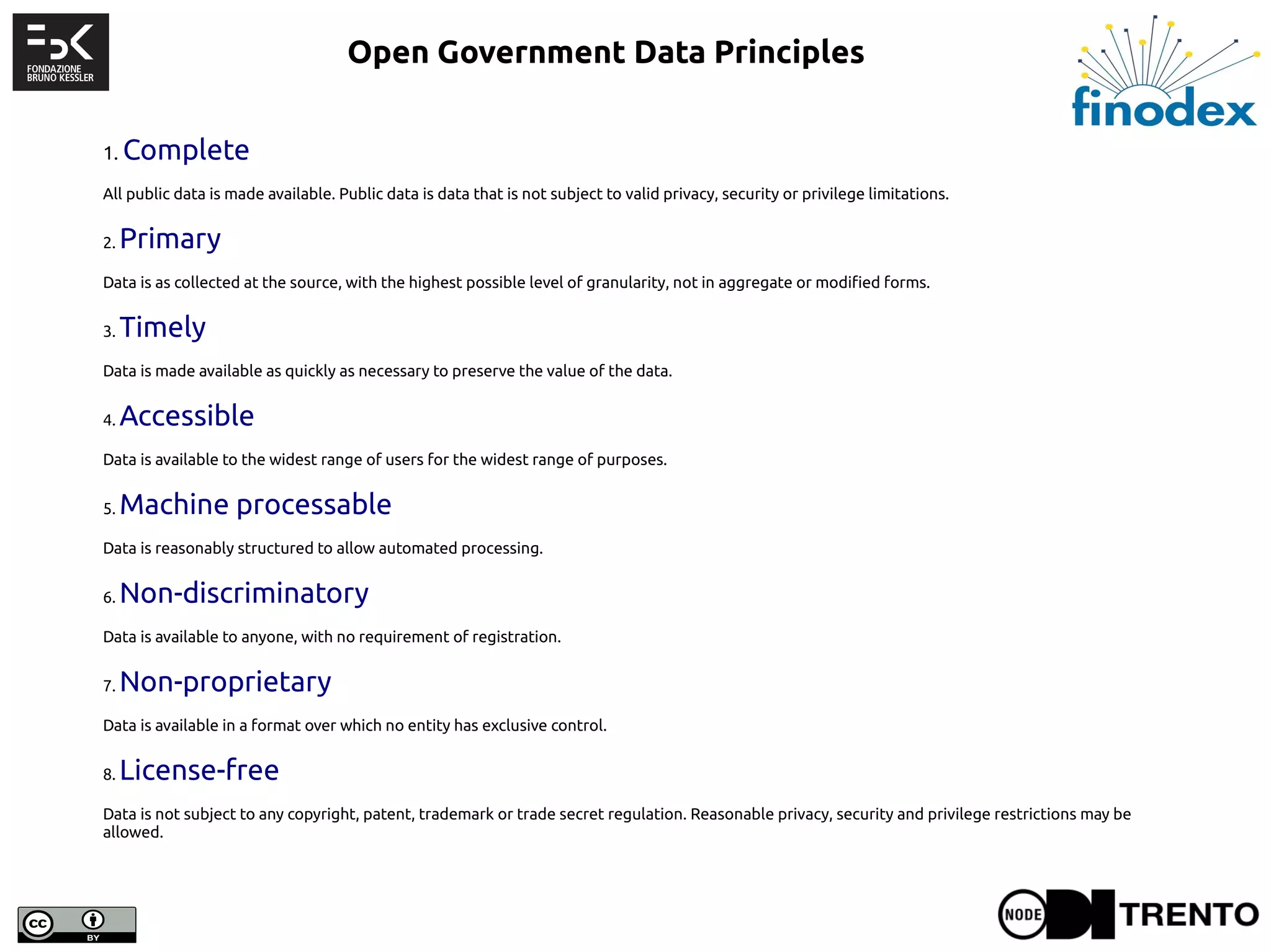 1. Complete
All public data is made available. Public data is data that is not subject to valid privacy, security or privilege limitations.
2. Primary
Data is as collected at the source, with the highest possible level of granularity, not in aggregate or modified forms.
3. Timely
Data is made available as quickly as necessary to preserve the value of the data.
4. Accessible
Data is available to the widest range of users for the widest range of purposes.
5. Machine processable
Data is reasonably structured to allow automated processing.
6. Non-discriminatory
Data is available to anyone, with no requirement of registration.
7. Non-proprietary
Data is available in a format over which no entity has exclusive control.
8. License-free
Data is not subject to any copyright, patent, trademark or trade secret regulation. Reasonable privacy, security and privilege restrictions may be
allowed.
Open Government Data Principles
 