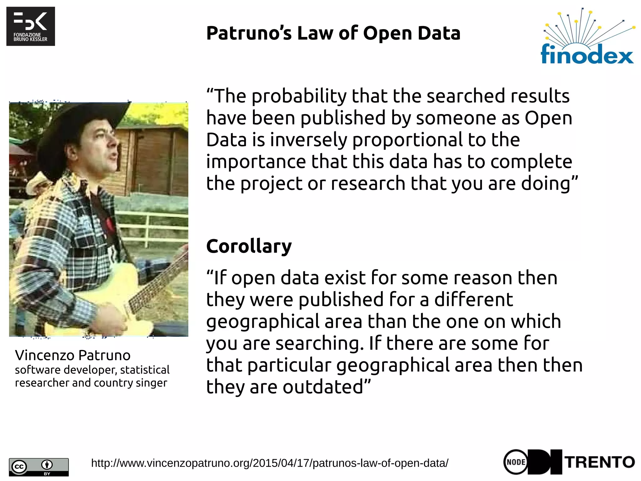 Patruno’s Law of Open Data
 
“The probability that the searched results
have been published by someone as Open
Data is inversely proportional to the
importance that this data has to complete
the project or research that you are doing”
 
Corollary
“If open data exist for some reason then
they were published for a different
geographical area than the one on which
you are searching. If there are some for
that particular geographical area then then
they are outdated”
Vincenzo Patruno
software developer, statistical
researcher and country singer
http://www.vincenzopatruno.org/2015/04/17/patrunos-law-of-open-data/
 
