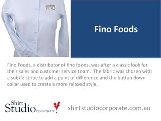 Fino Foods
Fino Foods, a distributor of fine foods, was after a classic look for
their sales and customer service team. The fabric was chosen with
a subtle stripe to add a point of difference and the button down
collar used to create a more relaxed style.
shirtstudiocorporate.com.au
 