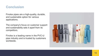 10
Conclusion
Finolex pipes are a high-quality, durable,
and sustainable option for various
applications.
The company's focus on customer support
and sustainability sets it apart from its
competitors.
Finolex is a leading name in the PVC-U
pipe industry and is trusted by customers
worldwide.
 