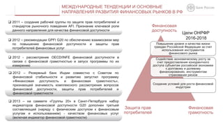  2012 - рассмотрение OECD/INFE финансовой доступности в
связке с финансовой грамотностью и запуск программы по их
измерению
МЕЖДУНАРОДНЫЕ ТЕНДЕНЦИИ И ОСНОВНЫЕ
НАПРАВЛЕНИЯ РАЗВИТИЯ ФИНАНСОВЫХ РЫНКОВ В РФ
 2012 – рекомендации GPFI G20 по обеспечению взаимосвязи мер
по повышению финансовой доступности и защиты прав
потребителей финансовых услуг
 2011 – создание рабочей группы по защите прав потребителей и
стандартов рыночного поведения AFI. Признание ключевой роли
данного направления для качества финансовой доступности
Повышение уровня и качества жизни
граждан Российской Федерации за счет
использования инструментов
финансового рынка
Содействие экономическому росту за
счет предоставления конкурентного
доступа субъектам российской экономики
к долговому и долевому
финансированию, инструментам
страхования рисков
Создание условий для роста финансовой
индустрии
 2012 – Резервный банк Индии совместно с Советом по
финансовой стабильности и развитию запустил программу
«Финансовая доступность и финансовая грамотность»,
признающей значимость комплексного рассмотрения вопросов
финансовой доступности, защиты прав потребителей и
финансовой грамотности
Финансовая
доступность
Финансовая
грамотность
Защита прав
потребителей
 2013 – на саммите «Группы 20» в Санкт-Петербурге набор
индикаторов финансовой доступности G20 дополнен третьей
составляющей (наряду с физическим доступом к финансовым
услугам и использованием) - качеством финансовых услуг
(включая индикатор финансовой грамотности)
Цели ОНРФР
2016-2018
 