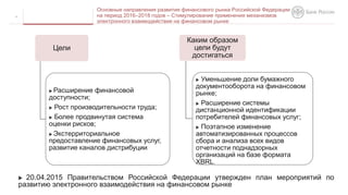  20.04.2015 Правительством Российской Федерации утвержден план мероприятий по
развитию электронного взаимодействия на финансовом рынке
4
Основные направления развития финансового рынка Российской Федерации
на период 2016–2018 годов – Стимулирование применения механизмов
электронного взаимодействия на финансовом рынке
Цели
 Расширение финансовой
доступности;
 Рост производительности труда;
 Более продвинутая система
оценки рисков;
 Экстерриториальное
предоставление финансовых услуг,
развитие каналов дистрибуции.
Каким образом
цели будут
достигаться
 Уменьшение доли бумажного
документооборота на финансовом
рынке;
 Расширение системы
дистанционной идентификации
потребителей финансовых услуг;
 Поэтапное изменение
автоматизированных процессов
сбора и анализа всех видов
отчетности поднадзорных
организаций на базе формата
XBRL.
 