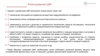 6 Риски развития ЦФУ
• Однако c развитием ЦФУ возникают новые риски такие, как:
нежелание пользоваться сервисом вследствие недружелюбного интерфейса;
возможная утечка конфиденциальных/персональных данных;
зависимость доступа к деньгам от надежности технических средств поставщика, получателя
услуг и стабильности работы коммуникационной инфраструктуры;
недостаточность знаний и навыков населения при работе с новыми продуктами и услугами в
области ЦФУ, что может привести к ошибкам при вводе и отправке транзакции;
проблема с возвратом средств, списанных в случае ошибки, мошенничества со стороны
поставщика, несанкционированной транзакции, в том числе из-за отсутствия
стандартизированной понятной и быстрой процедуры подачи жалоб и возврата средств.
вероятность скрытых комиссий за услуги и др.
• Таким образом, развивая ЦФУ, необходимо также соблюдать должный уровень защиты прав
потребителей финансовых услуг и повышать уровень финансовой грамотности населения.
1
2
3
4
5
6
 