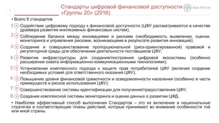 • Всего 8 стандартов
Содействие цифровому подходу к финансовой доступности (ЦФУ рассматриваются в качестве
драйвера развития инклюзивных финансовых систем);
Соблюдение баланса между инновациями и рисками (необходимость выявления, оценки,
мониторинга и управления рисками, возникающими в результате развития инноваций);
Создание и совершенствование пропорциональной (риск-ориентированной) правовой и
регуляторной среды для обеспечения деятельности поставщиков ЦФУ;
Развитие инфраструктуры для создания/построения цифровой экосистемы (особенно
расширение охвата информационно-коммуникационными технологиями);
Установление комплексного подхода к защите прав потребителей ЦФУ (включая создание
необходимых условий для ответственного оказания ЦФУ);
Повышение уровня финансовой грамотности и осведомленности населения (особенно в части
преимуществ и рисков использования ЦФУ);
Совершенствование системы идентификации для получения/предоставления ЦФУ;
Создание комплексной системы мониторинга и оценки данных о развитии ЦФД.
• Наиболее эффективный способ выполнения Стандартов – это их включение в национальные
стратегии и соответствующие планы действий, которые принимают во внимание особенности той
или иной страны.
8
Стандарты цифровой финансовой доступности
«Группы 20» (2016)
1
2
3
4
5
6
7
8
 