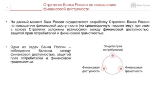 • На данный момент Банк России осуществляет разработку Стратегии Банка России
по повышению финансовой доступности (на среднесрочную перспективу), при этом
в основу Стратегии заложены взаимосвязи между финансовой доступностью,
защитой прав потребителей и финансовой грамотностью.
9
Стратегия Банка России по повышению
финансовой доступности
Защита прав
потребителей
Финансовая
грамотность
Финансовая
доступность
• Одна из задач Банка России –
соблюдение баланса между
финансовой доступностью, защитой
прав потребителей и финансовой
грамотностью.
 