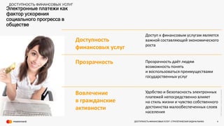 ©2016Mastercard.ProprietaryandConfidential.
Электронные платежи как
фактор ускорения
социального прогресса в
обществе
Доступность
финансовых услуг
Доступ к финансовым услугам является
важной составляющей экономического
роста
Прозрачность Прозрачность даёт людям
возможность понять
и воспользоваться преимуществами
государственных услуг
Вовлечение
в гражданские
активности
Удобство и безопасность электронных
платежей непосредственно влияет
на стиль жизни и чувство собственного
достоинства малообеспеченных слоев
населения
ДОСТУПНОСТЬ ФИНАНСОВЫХ УСЛУГ
ДОСТУПНОСТЬ ФИНАНСОВЫХ УСЛУГ- СТРАТЕГИЧЕСКАЯ ЗАДАЧА РЫНКА 4
 