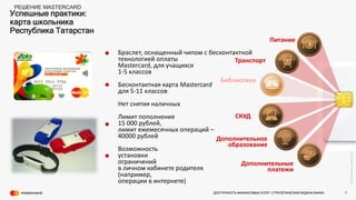 ©2016Mastercard.ProprietaryandConfidential.
Успешные практики:
карта школьника
Республика Татарстан
РЕШЕНИЕ MASTERCARD
Питание
Транспорт
Библиотека
Дополнительное
образование
СКУД
Дополнительные
платежи
Браслет, оснащенный чипом с бесконтактной
технологией оплаты
Masterсard, для учащихся
1-5 классов
Бесконтактная карта Mastercard
для 5-11 классов
Нет снятия наличных
Лимит пополнения
15 000 рублей,
лимит ежемесячных операций –
40000 рублей
Возможность
установки
ограничений
в личном кабинете родителя
(например,
операции в интернете)
•
•
•
•
ДОСТУПНОСТЬ ФИНАНСОВЫХ УСЛУГ- СТРАТЕГИЧЕСКАЯ ЗАДАЧА РЫНКА 7
 