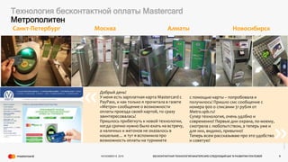 ©2016Mastercard.ProprietaryandConfidential.
Технология бесконтактной оплаты Mastercard
Метрополитен
« «
NOVEMBER 8, 2016 БЕСКОНТАКТНАЯ ТЕХНОЛОГИЯ MASTERCARD СЛЕДУЮЩИЙ ШАГ В РАЗВИТИИ ПЛАТЕЖЕЙ 9
Добрый день!
У меня есть зарплатная карта Mastercard с
PayPass, и как только я прочитала в газете
«Метро» сообщение о возможности
оплаты проезда своей картой, то сразу
заинтересовалась!
Пришлось прибегнуть к новой технологии,
когда срочно нужно было ехать на встречу,
а наличных и жетонов не оказалось в
кошельке… и тут я вспомнила про
возможность оплаты на турникете
с помощью карты – попробовала и
получилось! Пришло смс сообщение с
номера 900 о списании 31 рубля от
Metro.spb.ru!
Супер технология, очень удобно и
современно! Первые дни охрана, по-моему,
смотрела с любопытством, а теперь уже и
для них, видимо, привычно!
Теперь всем рассказываю про это удобство
и советую!
Санкт-Петербург АлматыМосква
«
«
Новосибирск
 