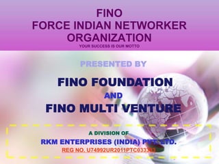 FINO
FORCE INDIAN NETWORKER
ORGANIZATION
YOUR SUCCESS IS OUR MOTTO
PRESENTED BY
FINO FOUNDATION
AND
FINO MULTI VENTURE
A DIVISION OF
RKM ENTERPRISES (INDIA) PVT. LTD.
REG NO. U74992UR2011PTC033393
 
