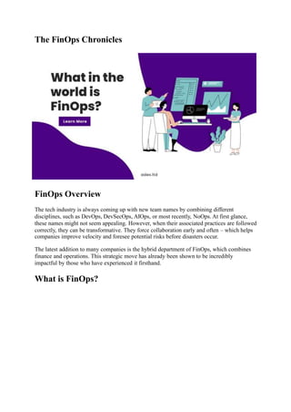 The FinOps Chronicles
FinOps Overview
The tech industry is always coming up with new team names by combining different
disciplines, such as DevOps, DevSecOps, AIOps, or most recently, NoOps. At first glance,
these names might not seem appealing. However, when their associated practices are followed
correctly, they can be transformative. They force collaboration early and often – which helps
companies improve velocity and foresee potential risks before disasters occur.
The latest addition to many companies is the hybrid department of FinOps, which combines
finance and operations. This strategic move has already been shown to be incredibly
impactful by those who have experienced it firsthand.
What is FinOps?
 