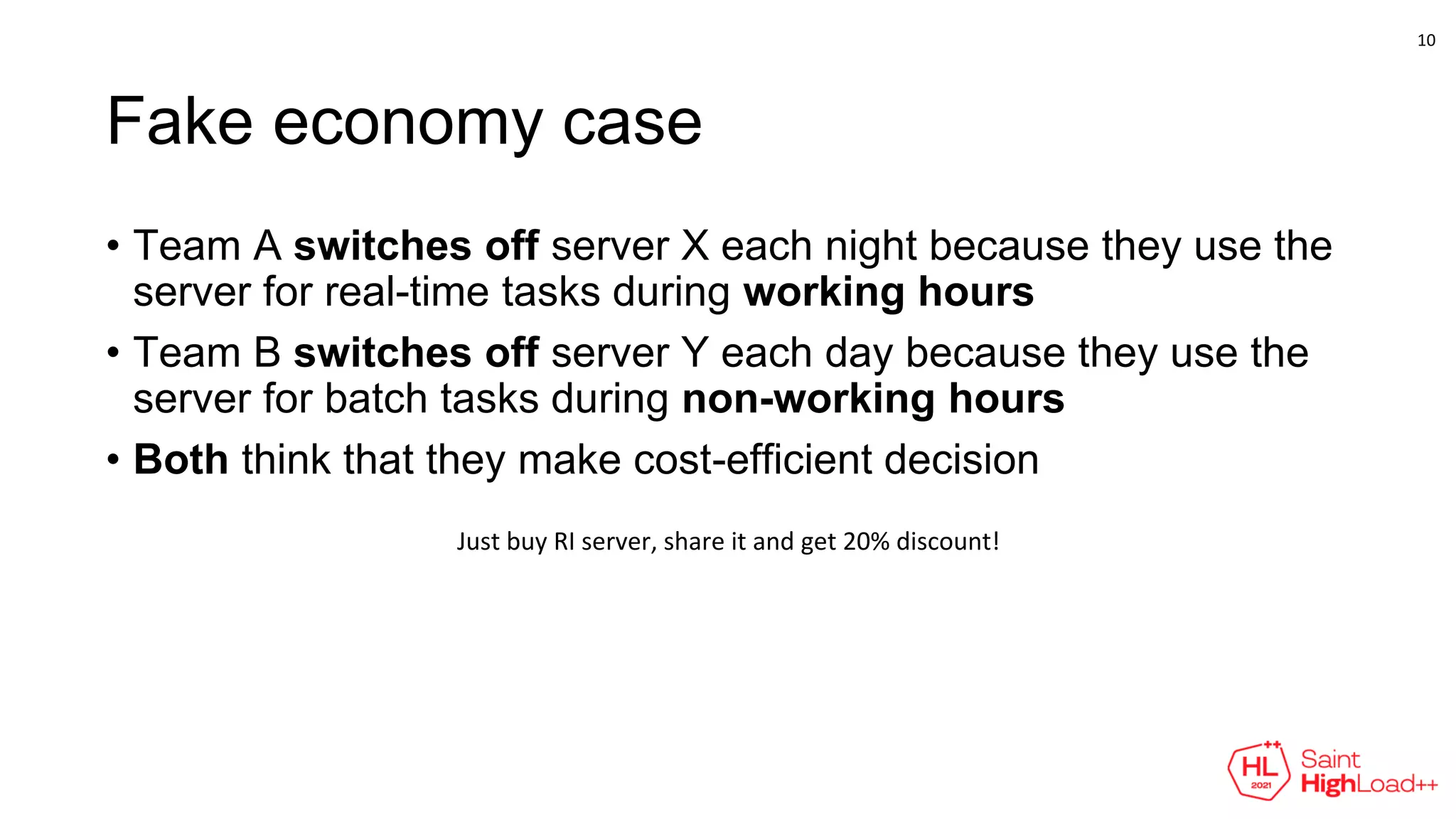 Fake economy case
• Team A switches off server X each night because they use the
server for real-time tasks during working hours
• Team B switches off server Y each day because they use the
server for batch tasks during non-working hours
• Both think that they make cost-efficient decision
Just buy RI server, share it and get 20% discount!
10
 