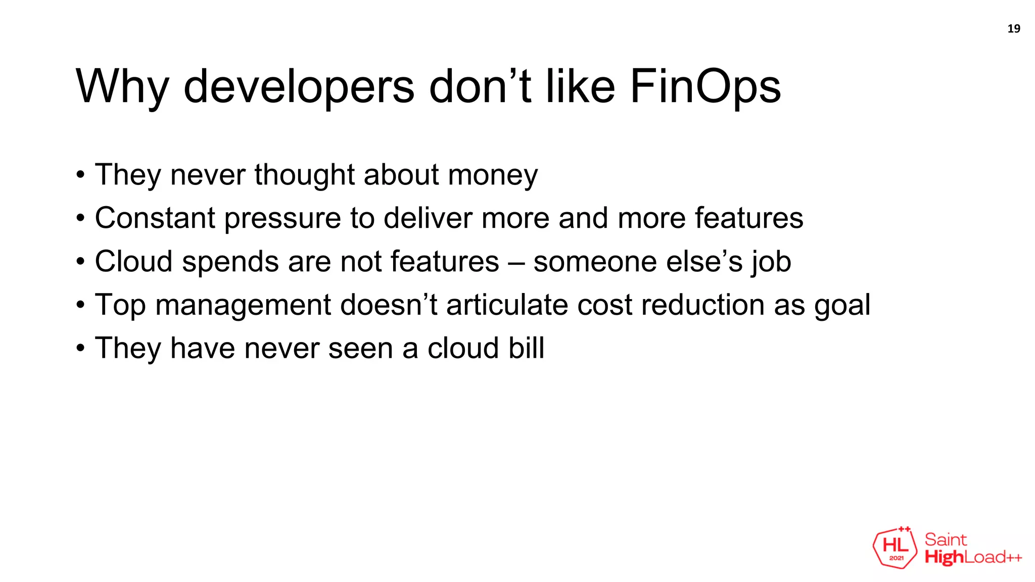 Why developers don’t like FinOps
• They never thought about money
• Constant pressure to deliver more and more features
• Cloud spends are not features – someone else’s job
• Top management doesn’t articulate cost reduction as goal
• They have never seen a cloud bill
19
 