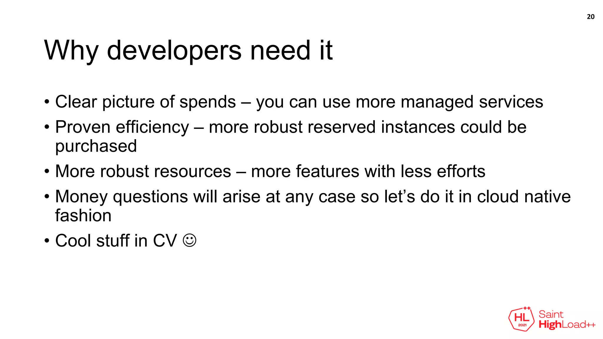 Why developers need it
• Clear picture of spends – you can use more managed services
• Proven efficiency – more robust reserved instances could be
purchased
• More robust resources – more features with less efforts
• Money questions will arise at any case so let’s do it in cloud native
fashion
• Cool stuff in CV 
20
 