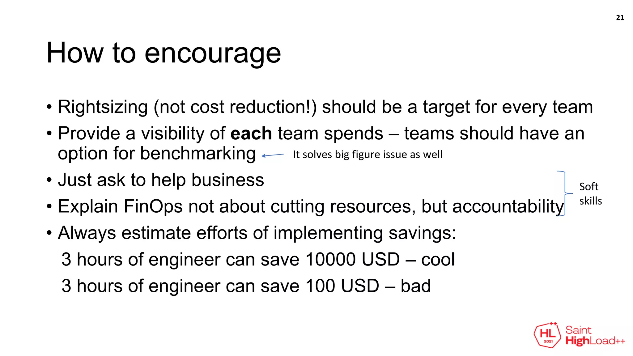 How to encourage
• Rightsizing (not cost reduction!) should be a target for every team
• Provide a visibility of each team spends – teams should have an
option for benchmarking
• Just ask to help business
• Explain FinOps not about cutting resources, but accountability
• Always estimate efforts of implementing savings:
3 hours of engineer can save 10000 USD – cool
3 hours of engineer can save 100 USD – bad
It solves big figure issue as well
Soft
skills
21
 