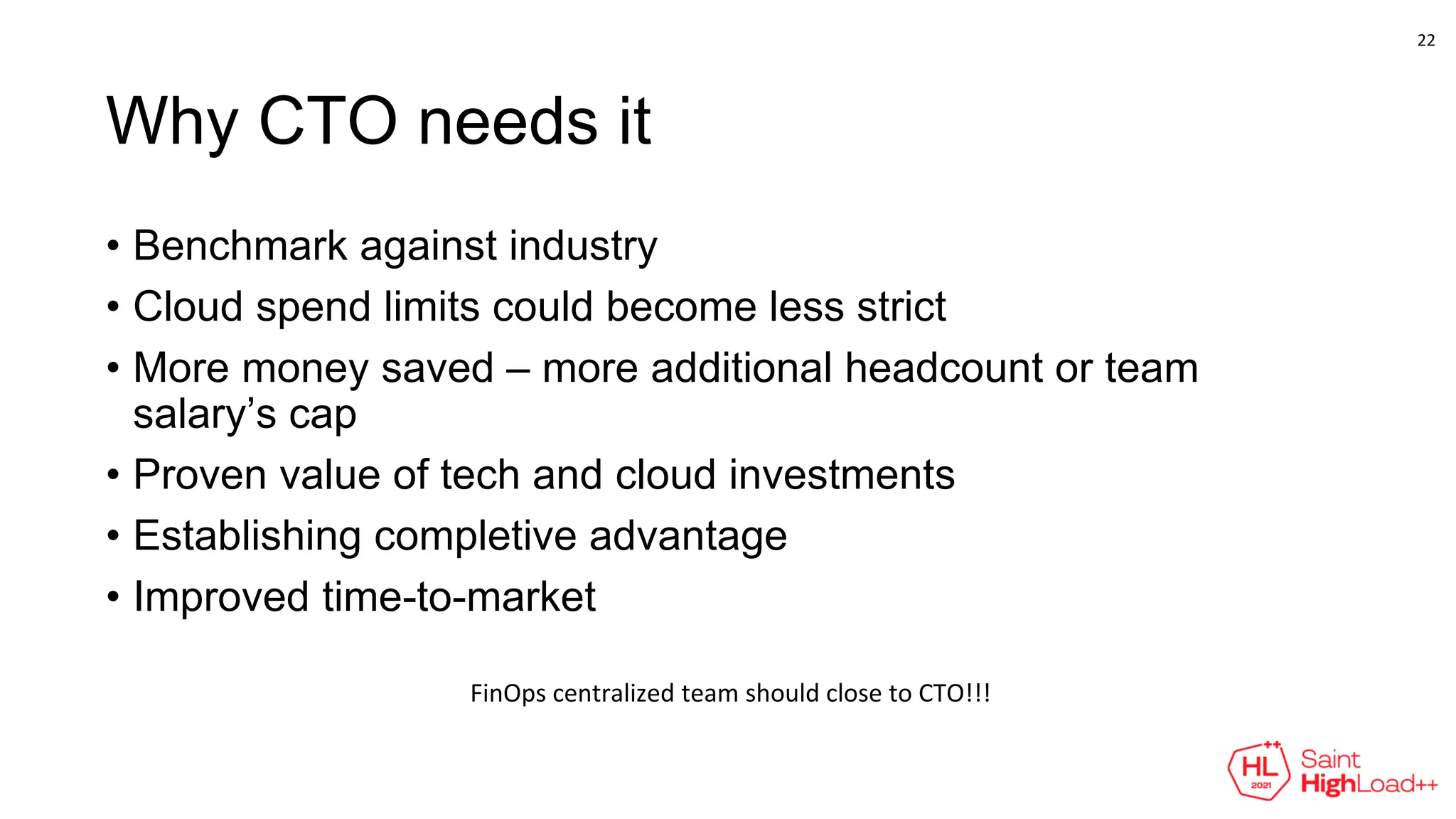 Why CTO needs it
• Benchmark against industry
• Cloud spend limits could become less strict
• More money saved – more additional headcount or team
salary’s cap
• Proven value of tech and cloud investments
• Establishing completive advantage
• Improved time-to-market
FinOps centralized team should close to CTO!!!
22
 