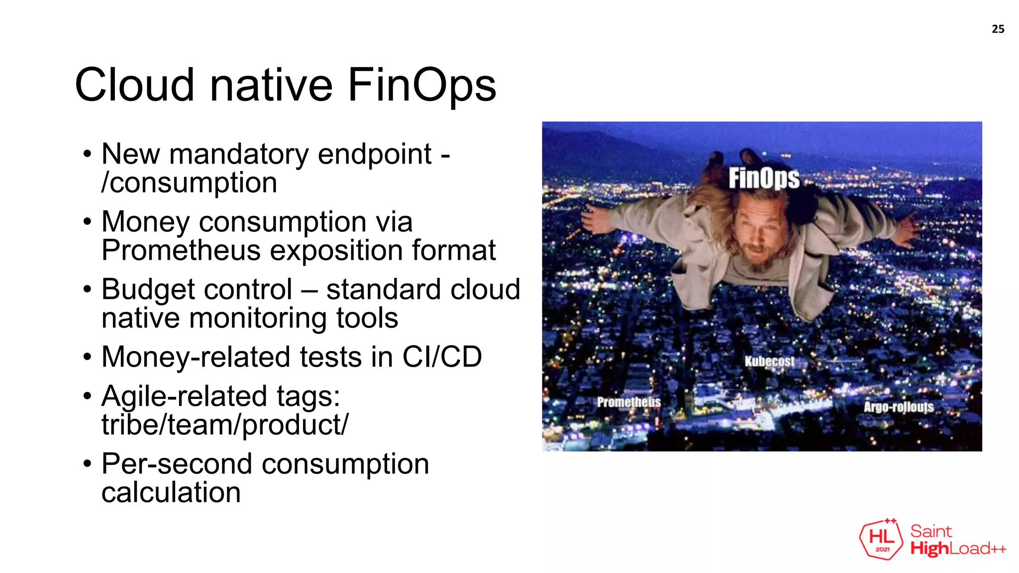 Cloud native FinOps
• New mandatory endpoint -
/consumption
• Money consumption via
Prometheus exposition format
• Budget control – standard cloud
native monitoring tools
• Money-related tests in CI/CD
• Agile-related tags:
tribe/team/product/
• Per-second consumption
calculation
25
 