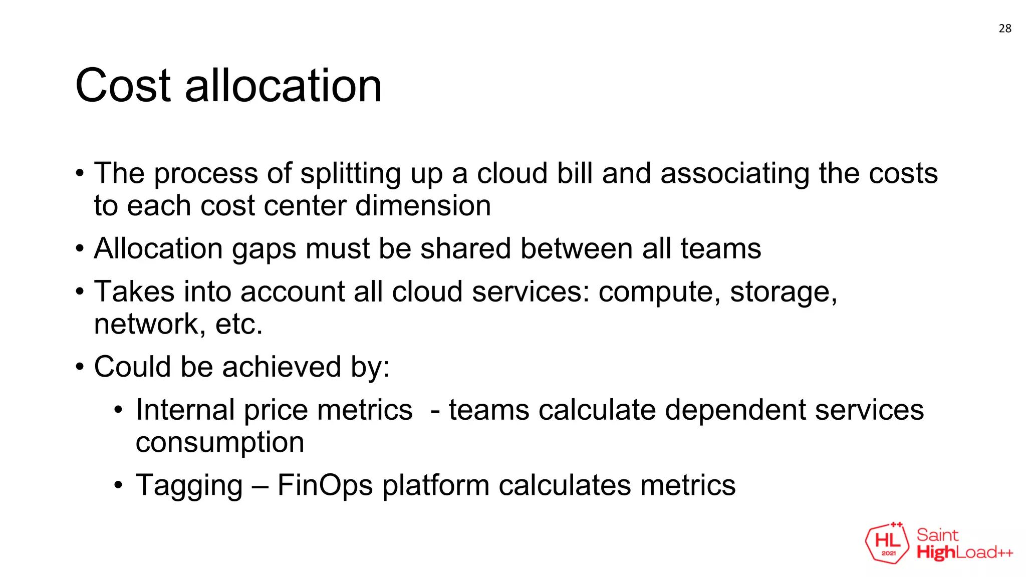 Cost allocation
• The process of splitting up a cloud bill and associating the costs
to each cost center dimension
• Allocation gaps must be shared between all teams
• Takes into account all cloud services: compute, storage,
network, etc.
• Could be achieved by:
• Internal price metrics - teams calculate dependent services
consumption
• Tagging – FinOps platform calculates metrics
28
 