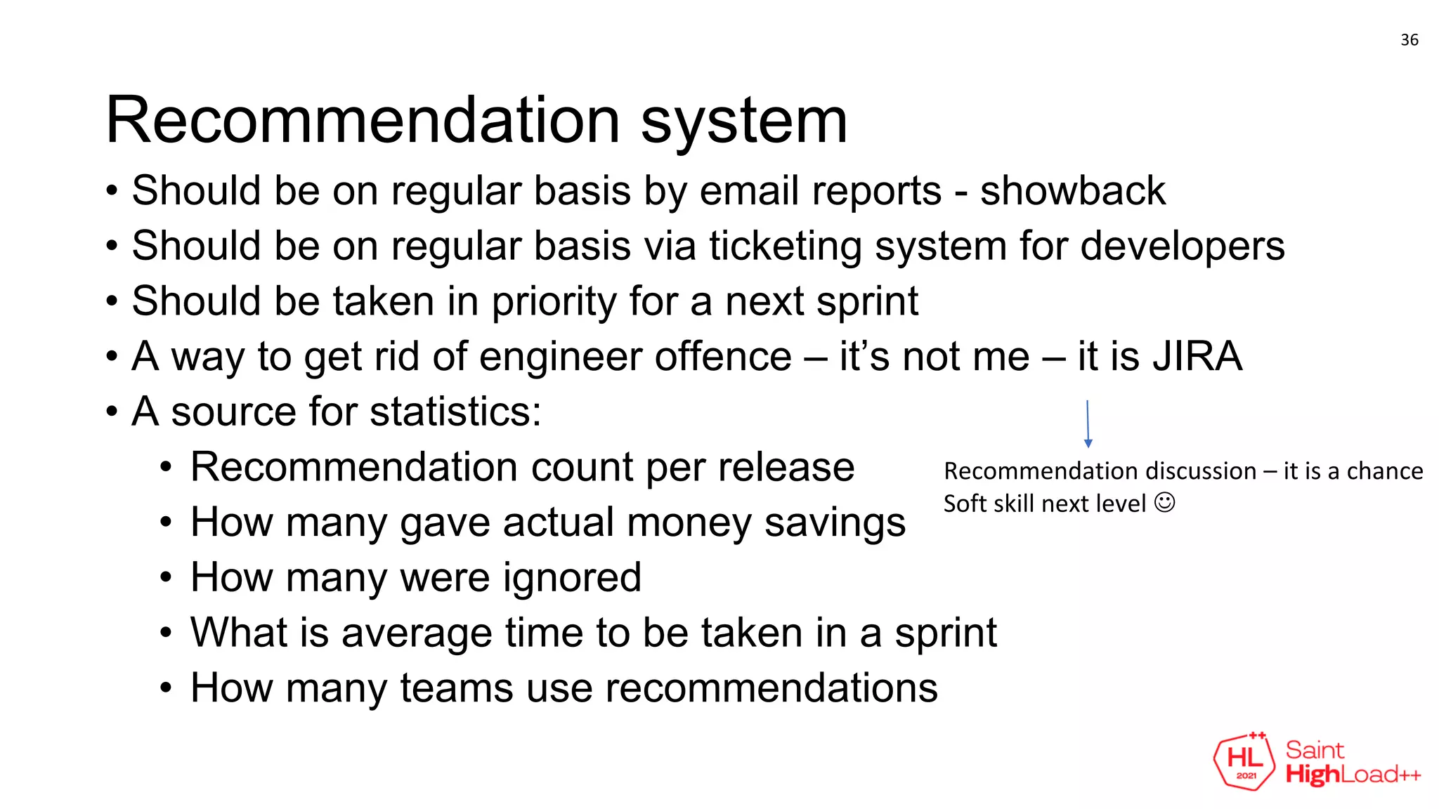 Recommendation system
• Should be on regular basis by email reports - showback
• Should be on regular basis via ticketing system for developers
• Should be taken in priority for a next sprint
• A way to get rid of engineer offence – it’s not me – it is JIRA
• A source for statistics:
• Recommendation count per release
• How many gave actual money savings
• How many were ignored
• What is average time to be taken in a sprint
• How many teams use recommendations
Recommendation discussion – it is a chance
Soft skill next level 
36
 