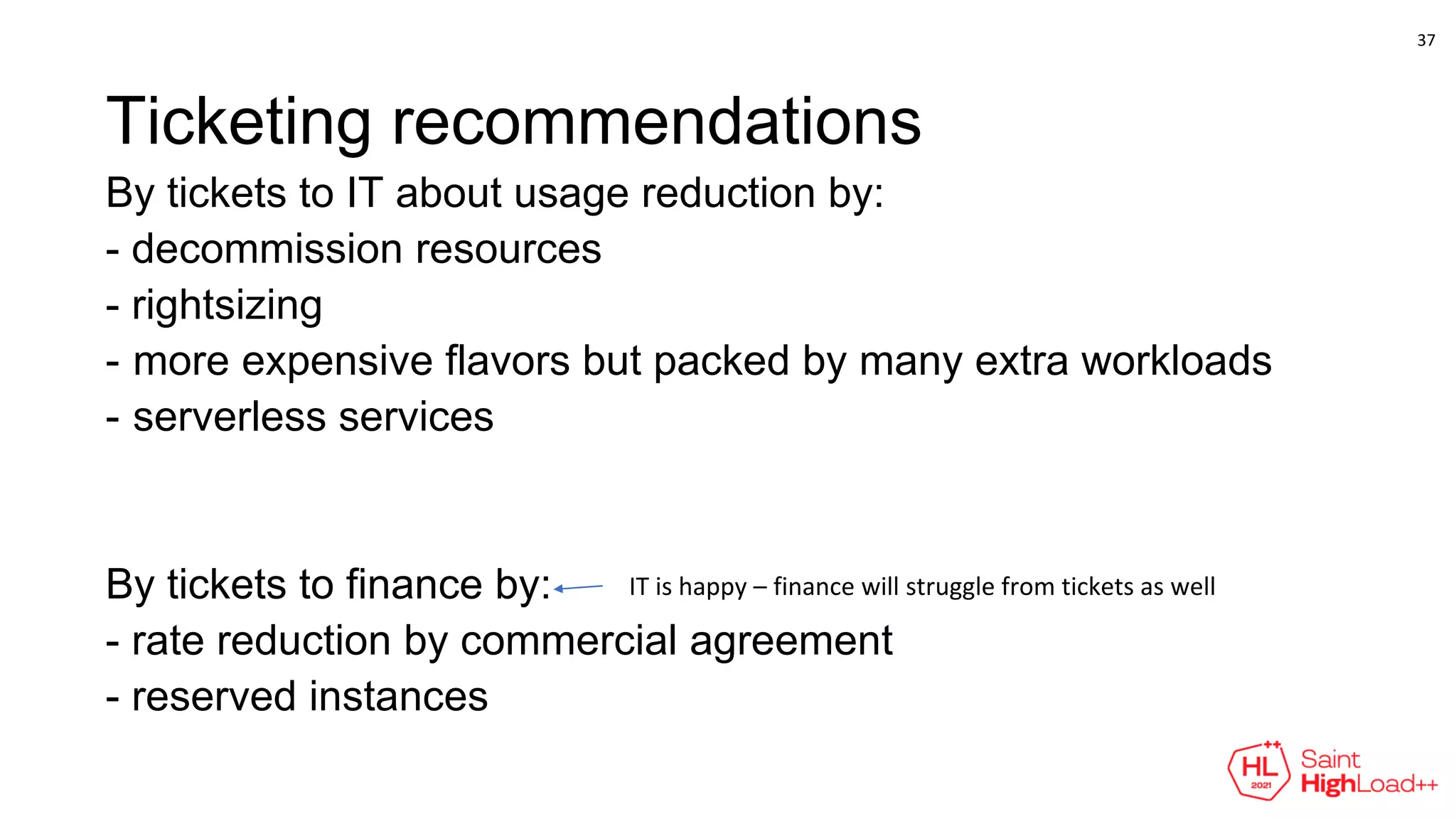 Ticketing recommendations
By tickets to IT about usage reduction by:
- decommission resources
- rightsizing
- more expensive flavors but packed by many extra workloads
- serverless services
By tickets to finance by:
- rate reduction by commercial agreement
- reserved instances
IT is happy – finance will struggle from tickets as well
37
 