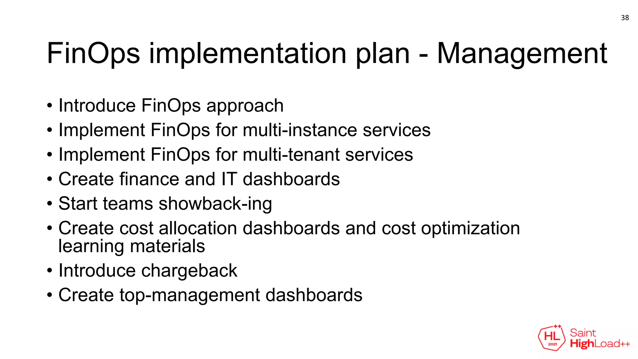 FinOps implementation plan - Management
• Introduce FinOps approach
• Implement FinOps for multi-instance services
• Implement FinOps for multi-tenant services
• Create finance and IT dashboards
• Start teams showback-ing
• Create cost allocation dashboards and cost optimization
learning materials
• Introduce chargeback
• Create top-management dashboards
38
 