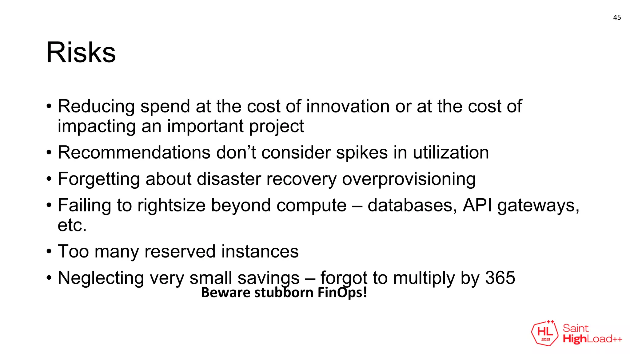 Risks
• Reducing spend at the cost of innovation or at the cost of
impacting an important project
• Recommendations don’t consider spikes in utilization
• Forgetting about disaster recovery overprovisioning
• Failing to rightsize beyond compute – databases, API gateways,
etc.
• Too many reserved instances
• Neglecting very small savings – forgot to multiply by 365
Beware stubborn FinOps!
45
 