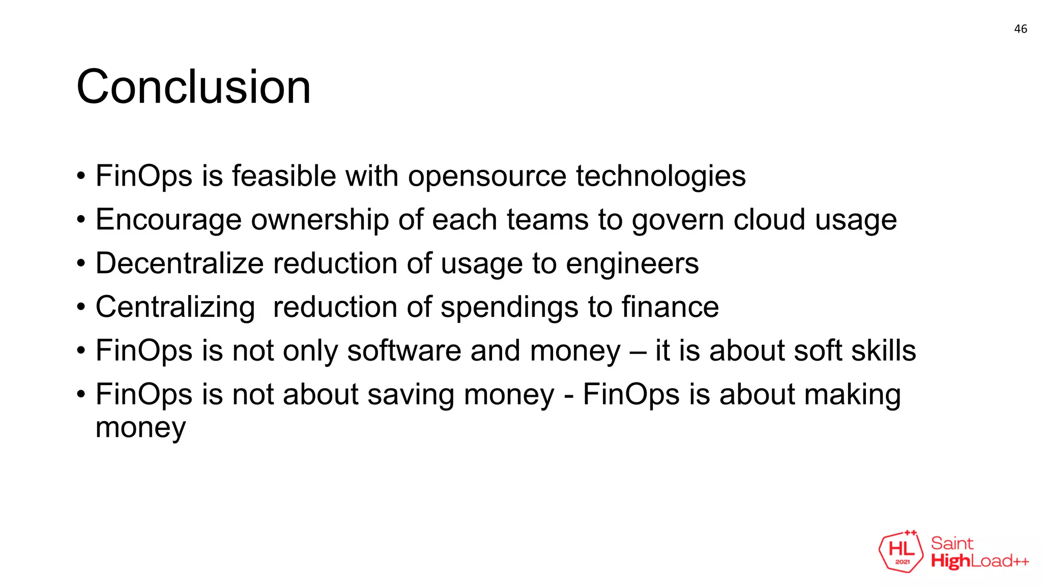Conclusion
• FinOps is feasible with opensource technologies
• Encourage ownership of each teams to govern cloud usage
• Decentralize reduction of usage to engineers
• Centralizing reduction of spendings to finance
• FinOps is not only software and money – it is about soft skills
• FinOps is not about saving money - FinOps is about making
money
46
 
