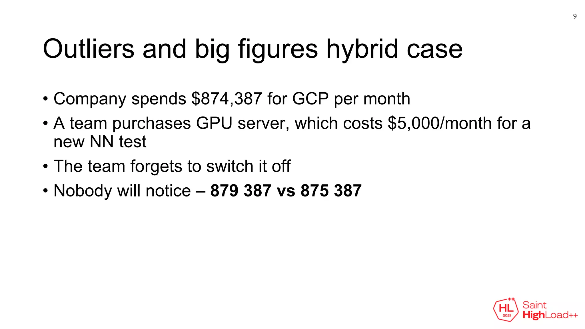 Outliers and big figures hybrid case
• Company spends $874,387 for GCP per month
• A team purchases GPU server, which costs $5,000/month for a
new NN test
• The team forgets to switch it off
• Nobody will notice – 879 387 vs 875 387
9
 