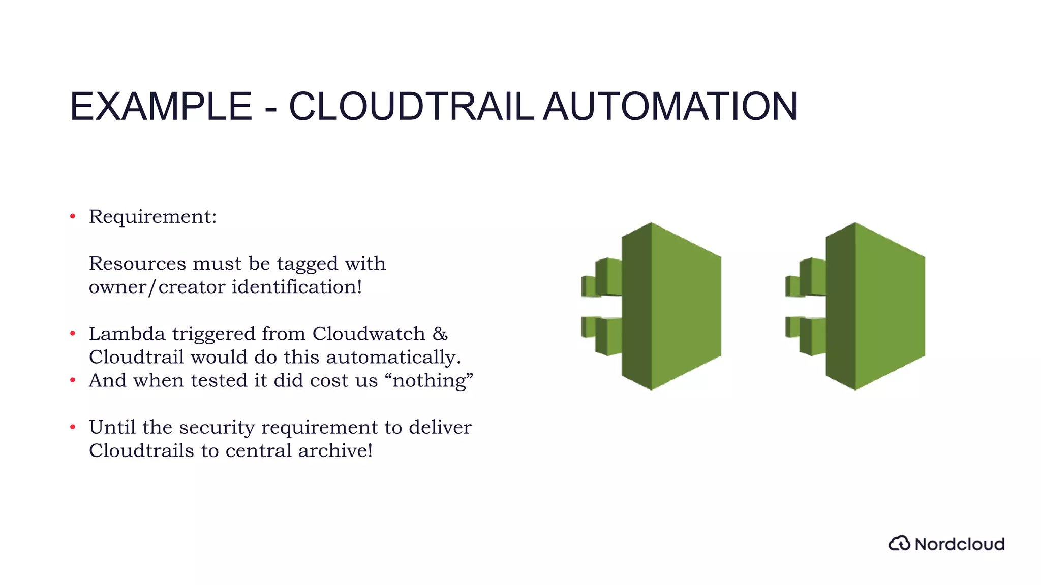 EXAMPLE - CLOUDTRAIL AUTOMATION
• Requirement:
Resources must be tagged with
owner/creator identification!
• Lambda triggered from Cloudwatch &
Cloudtrail would do this automatically.
• And when tested it did cost us “nothing”
• Until the security requirement to deliver
Cloudtrails to central archive!
 