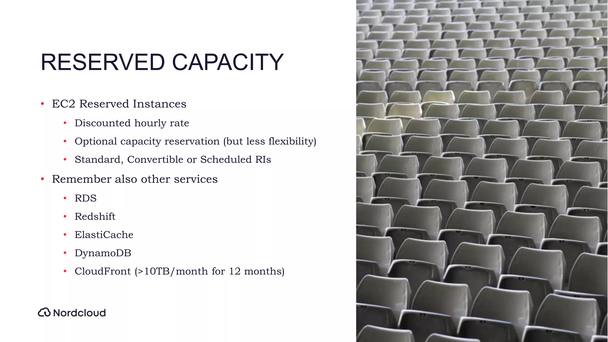 RESERVED CAPACITY
• EC2 Reserved Instances
• Discounted hourly rate
• Optional capacity reservation (but less flexibility)
• Standard, Convertible or Scheduled RIs
• Remember also other services
• RDS
• Redshift
• ElastiCache
• DynamoDB
• CloudFront (>10TB/month for 12 months)
 