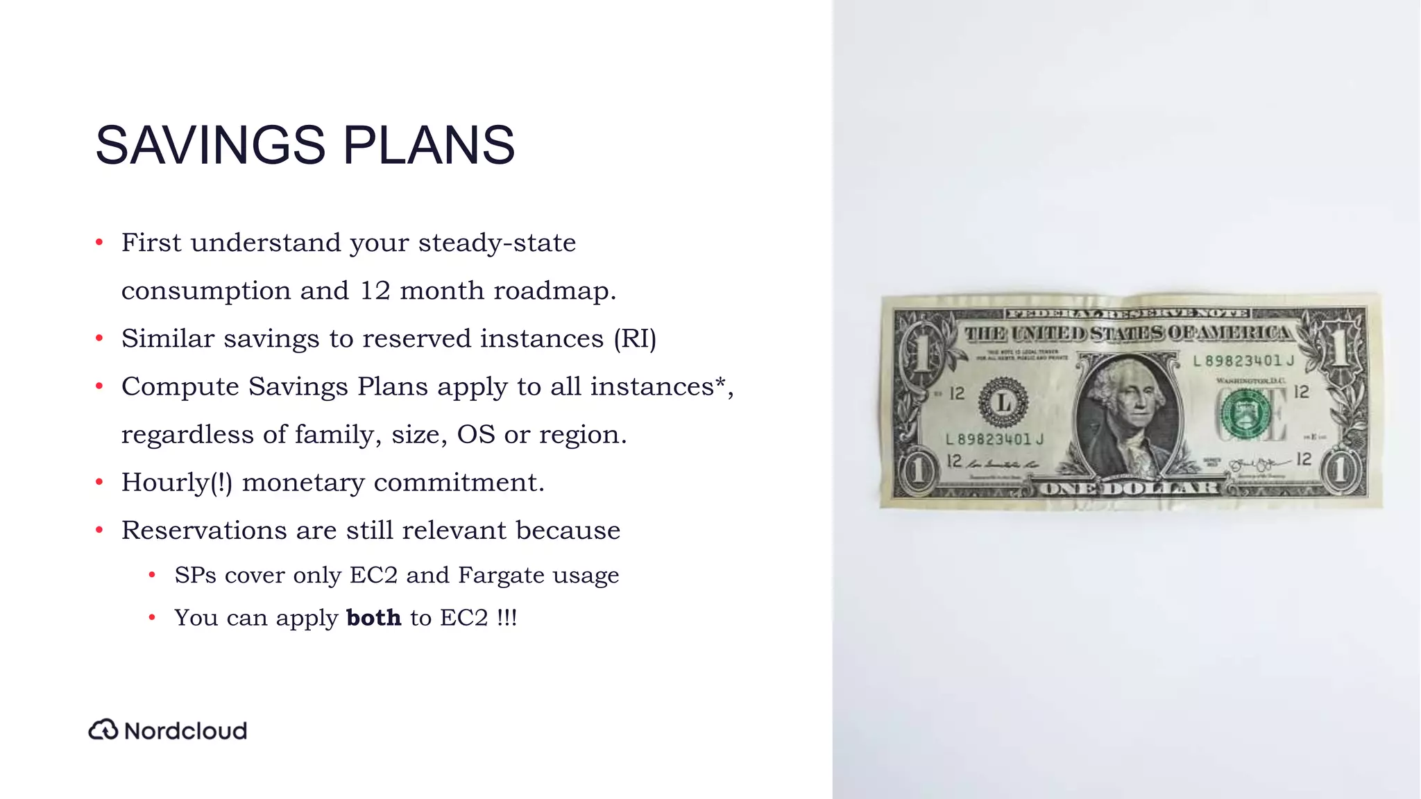 SAVINGS PLANS
• First understand your steady-state
consumption and 12 month roadmap.
• Similar savings to reserved instances (RI)
• Compute Savings Plans apply to all instances*,
regardless of family, size, OS or region.
• Hourly(!) monetary commitment.
• Reservations are still relevant because
• SPs cover only EC2 and Fargate usage
• You can apply both to EC2 !!!
 