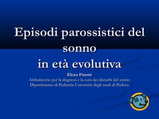 Episodi parossistici delEpisodi parossistici del
sonnosonno
in età evolutivain età evolutiva
Elena FinottiElena Finotti
Ambulatorio per la diagnosi e la cura dei disturbi del sonnoAmbulatorio per la diagnosi e la cura dei disturbi del sonno
Dipartimento di Pediatria-Università degli studi di PadovaDipartimento di Pediatria-Università degli studi di Padova
 