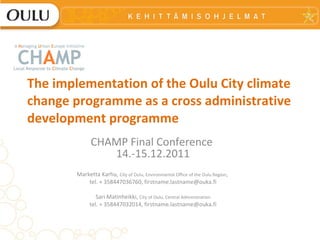 The implementation of the Oulu City climate change programme as a cross administrative development programme CHAMP Final Conference  14.-15.12.2011 Marketta Karhu,  City of Oulu, Environmental Office of the Oulu Region ,  tel. + 358447036760, firstname.lastname@ouka.fi Sari Matinheikki,  City of Oulu,  Central Administration tel. + 358447032014, firstname.lastname@ouka.fi 