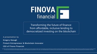 www.finovafinancial.com
© 2017 Finova – All Information Proprietary and Confidential 1
Transforming the future of finance:
from affordable, inclusive lending to
democratized investing on the blockchain
NO MONEY OR OTHER CONSIDERATION IS BEING SOLICITED, AND IF SENT IN RESPONSE, WILL NOT BE ACCEPTED NO OFFER TO BUY THE SECURITIES CAN BE ACCEPTED AND NO PARTOF THE PURCHASE PRICE CAN BE RECEIVED UNTIL THE OFFERING STATEMENT FILED BY THE COMPANY WITH THE SEC HAS BEEN QUALIFIED
BY THE SEC. ANY SUCH OFFER MAY BE WITHDRAWN OR REVOKED, WITHOUT OBLIGATION OR COMMITMENT OF ANY KIND, AT ANY TIME BEFORE NOTICE OF ACCEPTANCE GIVEN AFTER THE DATE OF QUALIFICATION. AN INDICATION OF INTEREST INVOLVES NO OBLIGATION OR COMMITMENT OF ANY KIND.
A presentation by
Gregory Keough
Fintech Entrepreneur & Blockchain Innovator
CEO of Finova Financial
 
