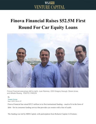 Finova Financial Raises $52.5M First
Round For Car Equity Loans
Finova Financial executives (left to right): Juan Ramirez, CEO Gregory Keough, Derek Acree,
and Alfredo Rosing. PHOTO: FINOVA
By
Tomio Geron
Aug. 4, 2016 7:30 a.m. ET
Finova Financial has raised $52.5 million in its first institutional funding—much of it in the form of
debt—for its consumer lending service that provides car owners with a line of credit.
The funding was led by MHS Capital, with participation from Refactor Capital; CoVenture;
 