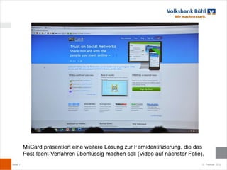 MiiCard präsentiert eine weitere Lösung zur Fernidentifizierung, die das
           Post-Ident-Verfahren überflüssig machen soll (Video auf nächster Folie).
Seite 11                                                                          12. Februar 2012
 