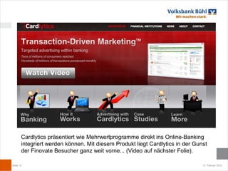 Cardlytics präsentiert wie Mehrwertprogramme direkt ins Online-Banking
       integriert werden können. Mit diesem Produkt liegt Cardlytics in der Gunst
       der Finovate Besucher ganz weit vorne... (Video auf nächster Folie).

Seite 12                                                                       12. Februar 2012
 