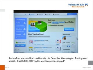 Auch eToro war am Start und konnte die Besucher überzeugen. Trading wird
       social... Fast 5.000.000 Trades wurden schon „kopiert“.

Seite 14                                                                  12. Februar 2012
 