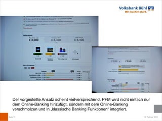 Der vorgestellte Ansatz scheint vielversprechend. PFM wird nicht einfach nur
    dem Online-Banking hinzufügt, sondern mit dem Online-Banking
    verschmolzen und in „klassische Banking Funktionen“ integriert.
Seite 17                                                                    12. Februar 2012
 