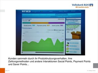 Kunden sammeln durch ihr Produktnutzungsverhalten, ihre
      Zahlungsmethoden und andere Interaktionen Social Points, Payment Points
      und Saver Points...

Seite 19                                                                  12. Februar 2012
 