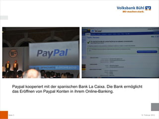 Paypal kooperiert mit der spanischen Bank La Caixa. Die Bank ermöglicht
    das Eröffnen von Paypal Konten in ihrem Online-Banking.




Seite 3                                                                   12. Februar 2012
 