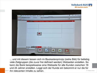 ... und mit diesem lassen sich im Baukastenprinzip (siehe Bild) für beliebig
          viele Zielgruppen (die zuvor frei definiert werden) Webseiten erstellen. So
          kann die Bank beispielsweise eine Webseite für alle Kunden zwischen 18
          und 24 Jahren erstellen. Loggt sich der Kunde ein bekommt er nur die für
Seite 6
          ihn relevanten Inhalte zu sehen.                                         12. Februar 2012
 